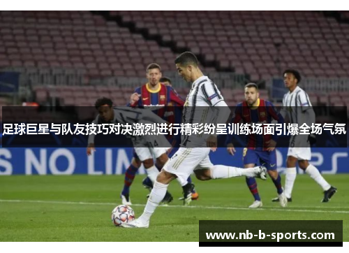 足球巨星与队友技巧对决激烈进行精彩纷呈训练场面引爆全场气氛