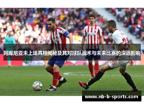 阿库尼亚未上场真相揭秘及其对球队战术与未来比赛的深远影响 阿库尼亚未上场真相揭秘及其对球队战术与未来比赛的深远影响