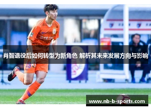 肖智退役后如何转型为新角色 解析其未来发展方向与影响