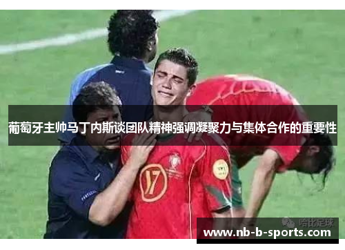 葡萄牙主帅马丁内斯谈团队精神强调凝聚力与集体合作的重要性