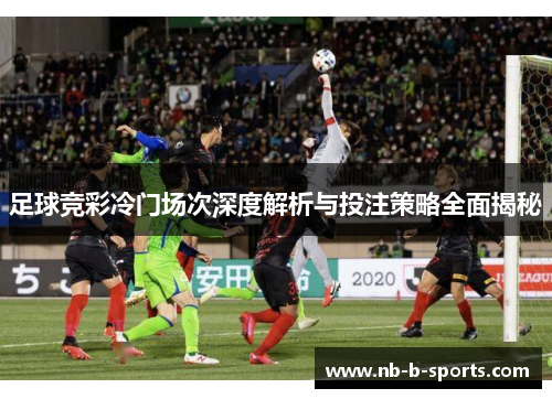 足球竞彩冷门场次深度解析与投注策略全面揭秘 足球竞彩冷门场次深度解析与投注策略全面揭秘