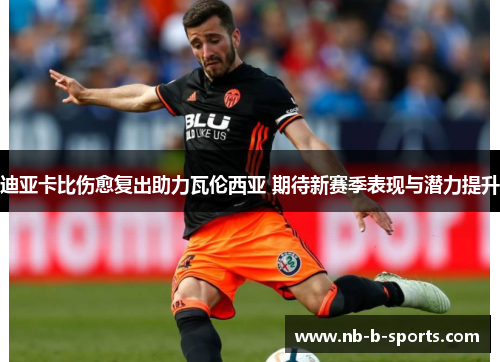 迪亚卡比伤愈复出助力瓦伦西亚 期待新赛季表现与潜力提升 迪亚卡比伤愈复出助力瓦伦西亚 期待新赛季表现与潜力提升