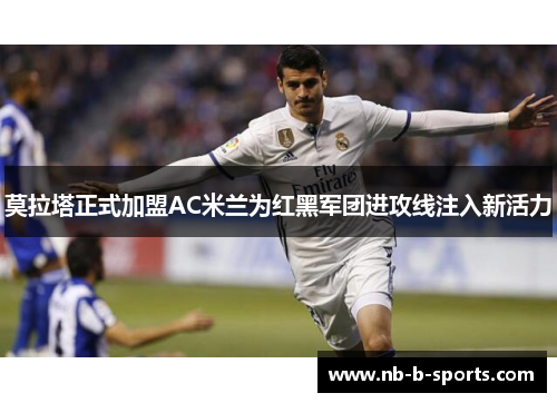 莫拉塔正式加盟AC米兰为红黑军团进攻线注入新活力 莫拉塔正式加盟AC米兰为红黑军团进攻线注入新活力