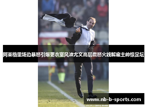 阿莱格里场边暴怒引爆更衣室风波尤文高层震怒火线解雇主帅惊足坛 阿莱格里场边暴怒引爆更衣室风波尤文高层震怒火线解雇主帅惊足坛