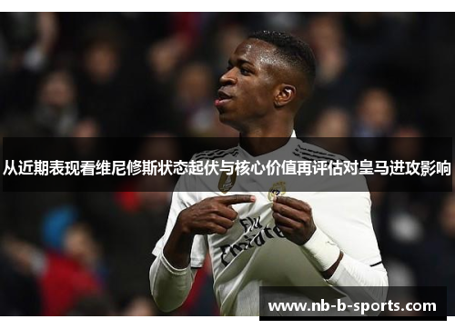 从近期表现看维尼修斯状态起伏与核心价值再评估对皇马进攻影响
